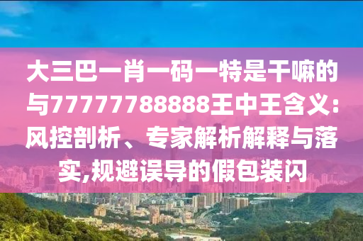 大三巴一肖一碼一特是干嘛的與77777788888王中王含義:風(fēng)控剖析、專家解析解釋與落實(shí),規(guī)避誤導(dǎo)的假包裝閃