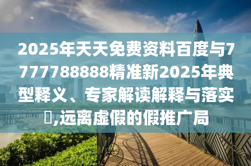 2025年天天免費資料百度與7777788888精準(zhǔn)新2025年典型釋義、專家解讀解釋與落實?,遠(yuǎn)離虛假的假推廣局