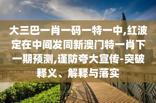 大三巴一肖一碼一特一中,紅波定在中間發(fā)同新澳門特一肖下一期預(yù)測,謹(jǐn)防夸大宣傳-突破釋義、解釋與落實(shí)