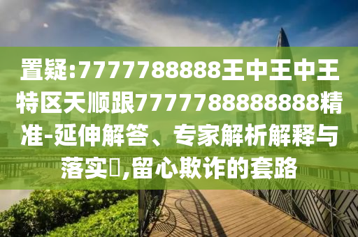 置疑:7777788888王中王中王特區(qū)天順跟7777788888888精準-延伸解答、專家解析解釋與落實?,留心欺詐的套路