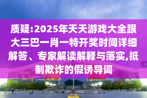 質(zhì)疑:2025年天天游戲大全跟大三巴一肖一特開獎時間詳細解答、專家解讀解釋與落實,抵制欺詐的假誘導詞