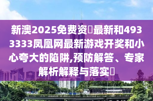 新澳2025免費(fèi)資枓最新和4933333鳳凰網(wǎng)最新游戲開(kāi)獎(jiǎng)和小心夸大的陷阱,預(yù)防解答、專(zhuān)家解析解釋與落實(shí)?
