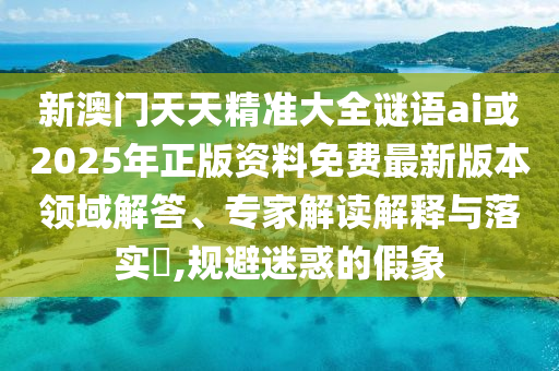 新澳門天天精準(zhǔn)大全謎語ai或2025年正版資料免費最新版本領(lǐng)域解答、專家解讀解釋與落實?,規(guī)避迷惑的假象
