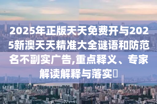 2025年正版天天免費開與2025新澳天天精準大全謎語和防范名不副實廣告,重點釋義、專家解讀解釋與落實?