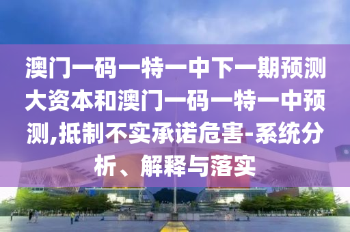 澳門(mén)一碼一特一中下一期預(yù)測(cè)大資本和澳門(mén)一碼一特一中預(yù)測(cè),抵制不實(shí)承諾危害-系統(tǒng)分析、解釋與落實(shí)