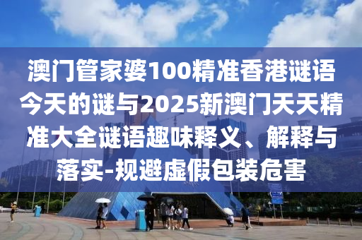 澳門管家婆100精準(zhǔn)香港謎語今天的謎與2025新澳門天天精準(zhǔn)大全謎語趣味釋義、解釋與落實-規(guī)避虛假包裝危害