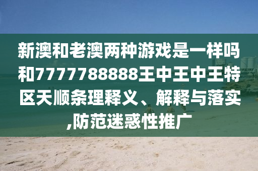 新澳和老澳兩種游戲是一樣嗎和7777788888王中王中王特區(qū)天順條理釋義、解釋與落實(shí),防范迷惑性推廣