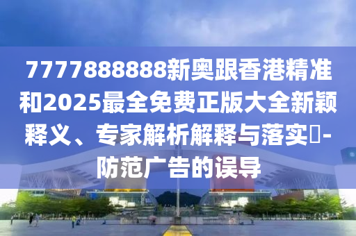 7777888888新奧跟香港精準(zhǔn)和2025最全免費(fèi)正版大全新穎釋義、專家解析解釋與落實(shí)?-防范廣告的誤導(dǎo)