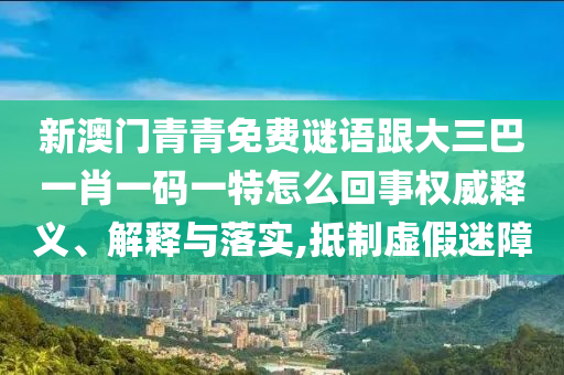 新澳門青青免費謎語跟大三巴一肖一碼一特怎么回事權(quán)威釋義、解釋與落實,抵制虛假迷障