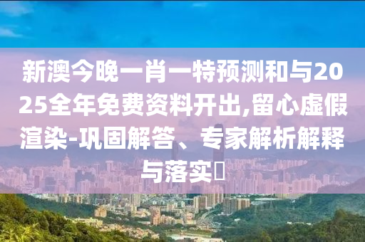 新澳今晚一肖一特預(yù)測和與2025全年免費資料開出,留心虛假渲染-鞏固解答、專家解析解釋與落實?