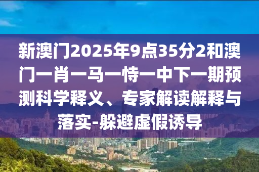 新澳門2025年9點(diǎn)35分2和澳門一肖一馬一恃一中下一期預(yù)測(cè)科學(xué)釋義、專家解讀解釋與落實(shí)-躲避虛假誘導(dǎo)