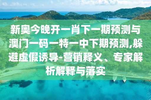 新奧今晚開一肖下一期預(yù)測與澳門一碼一特一中下期預(yù)測,躲避虛假誘導(dǎo)-營銷釋義、專家解析解釋與落實