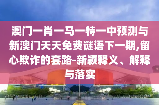 澳門一肖一馬一特一中預(yù)測(cè)與新澳門天天免費(fèi)謎語下一期,留心欺詐的套路-新穎釋義、解釋與落實(shí)