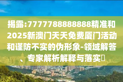 揭露:7777788888888精準(zhǔn)和2025新澳門天天免費(fèi)廈門活動(dòng)和謹(jǐn)防不實(shí)的偽形象-領(lǐng)域解答、專家解析解釋與落實(shí)?