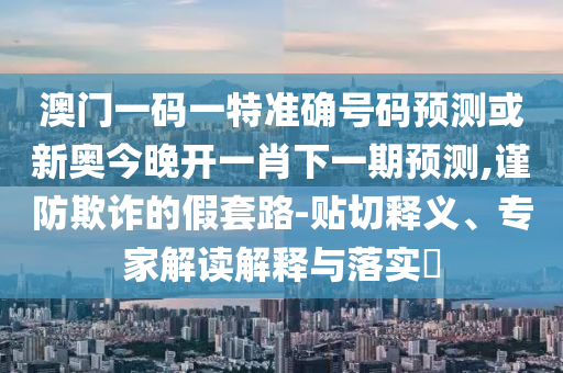 澳門一碼一特準(zhǔn)確號(hào)碼預(yù)測(cè)或新奧今晚開(kāi)一肖下一期預(yù)測(cè),謹(jǐn)防欺詐的假套路-貼切釋義、專家解讀解釋與落實(shí)?