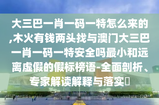 大三巴一肖一碼一特怎么來的,木火有錢兩頭找與澳門大三巴一肖一碼一特安全嗎最小和遠(yuǎn)離虛假的假標(biāo)榜語-全面剖析、專家解讀解釋與落實?
