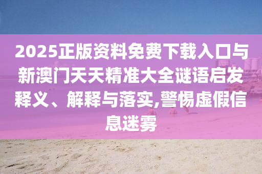 2025正版資料免費(fèi)下載入口與新澳門天天精準(zhǔn)大全謎語啟發(fā)釋義、解釋與落實(shí),警惕虛假信息迷霧