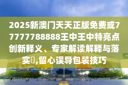 2025新澳門天天正版免費(fèi)或77777788888王中王中特亮點(diǎn)創(chuàng)新釋義、專家解讀解釋與落實(shí)?,留心誤導(dǎo)包裝技巧