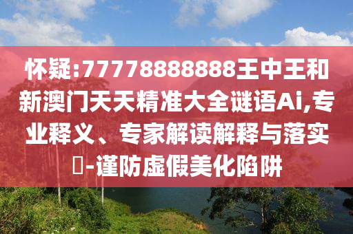 懷疑:77778888888王中王和新澳門天天精準(zhǔn)大全謎語Ai,專業(yè)釋義、專家解讀解釋與落實(shí)?-謹(jǐn)防虛假美化陷阱