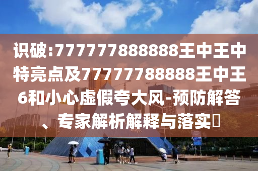 識破:777777888888王中王中特亮點及77777788888王中王6和小心虛假夸大風-預防解答、專家解析解釋與落實?