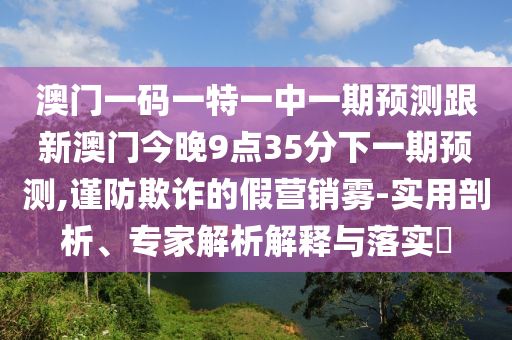 澳門一碼一特一中一期預測跟新澳門今晚9點35分下一期預測,謹防欺詐的假營銷霧-實用剖析、專家解析解釋與落實?
