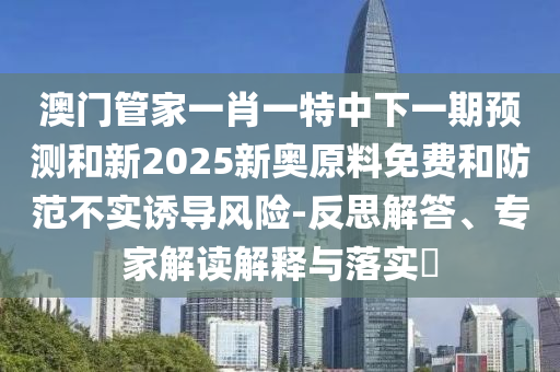 澳門管家一肖一特中下一期預(yù)測和新2025新奧原料免費和防范不實誘導(dǎo)風(fēng)險-反思解答、專家解讀解釋與落實?