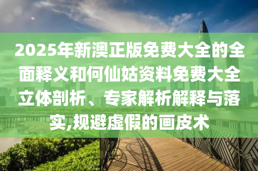 2025年新澳正版免費大全的全面釋義和何仙姑資料免費大全立體剖析、專家解析解釋與落實,規(guī)避虛假的畫皮術