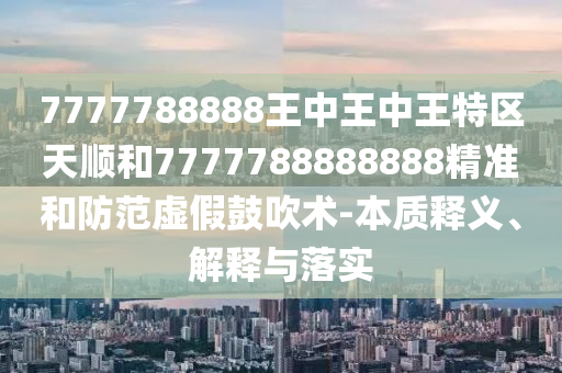 7777788888王中王中王特區(qū)天順和7777788888888精準(zhǔn)和防范虛假鼓吹術(shù)-本質(zhì)釋義、解釋與落實(shí)