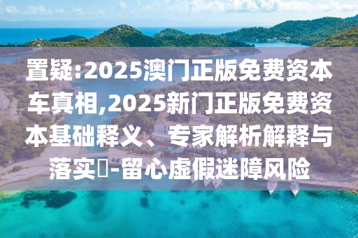 置疑:2025澳門正版免費資本車真相,2025新門正版免費資本基礎釋義、專家解析解釋與落實?-留心虛假迷障風險