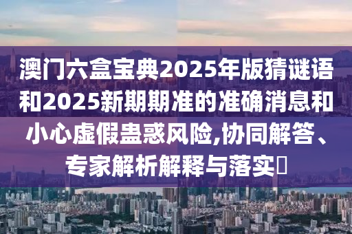 澳門六盒寶典2025年版猜謎語和2025新期期準(zhǔn)的準(zhǔn)確消息和小心虛假蠱惑風(fēng)險,協(xié)同解答、專家解析解釋與落實?