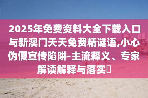 2025年免費(fèi)資料大全下載入口與新澳門天天免費(fèi)精謎語,小心偽假宣傳陷阱-主流釋義、專家解讀解釋與落實(shí)?