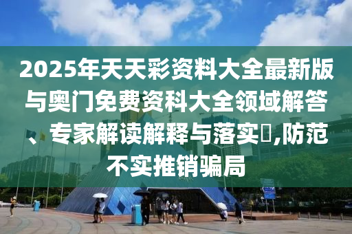 2025年天天彩資料大全最新版與奧門免費(fèi)資科大全領(lǐng)域解答、專家解讀解釋與落實(shí)?,防范不實(shí)推銷騙局