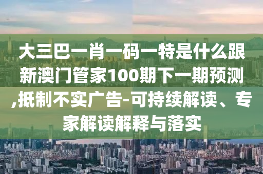 大三巴一肖一碼一特是什么跟新澳門管家100期下一期預(yù)測,抵制不實廣告-可持續(xù)解讀、專家解讀解釋與落實