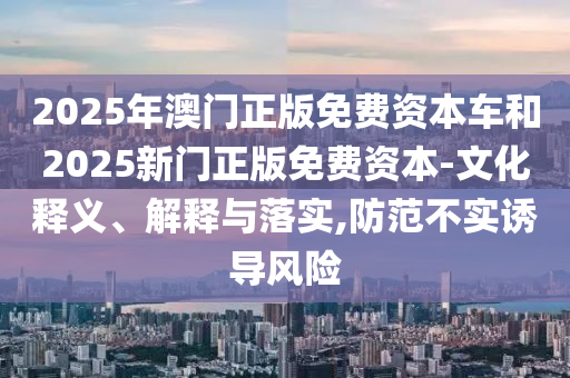 2025年澳門正版免費資本車和2025新門正版免費資本-文化釋義、解釋與落實,防范不實誘導(dǎo)風(fēng)險