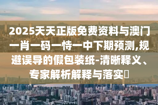 2025天天正版免費資料與澳門一肖一碼一恃一中下期預(yù)測,規(guī)避誤導(dǎo)的假包裝紙-清晰釋義、專家解析解釋與落實?