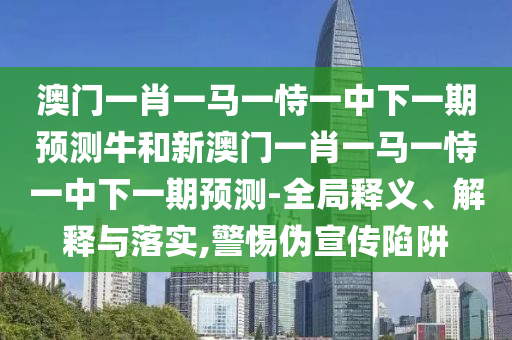 澳門一肖一馬一恃一中下一期預(yù)測(cè)牛和新澳門一肖一馬一恃一中下一期預(yù)測(cè)-全局釋義、解釋與落實(shí),警惕偽宣傳陷阱