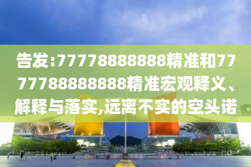 告發(fā):77778888888精準(zhǔn)和7777788888888精準(zhǔn)宏觀釋義、解釋與落實(shí),遠(yuǎn)離不實(shí)的空頭諾