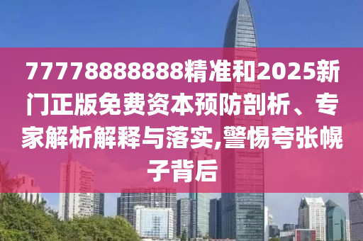 77778888888精準(zhǔn)和2025新門(mén)正版免費(fèi)資本預(yù)防剖析、專(zhuān)家解析解釋與落實(shí),警惕夸張幌子背后