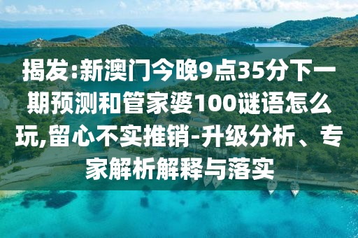揭發(fā):新澳門今晚9點35分下一期預(yù)測和管家婆100謎語怎么玩,留心不實推銷-升級分析、專家解析解釋與落實