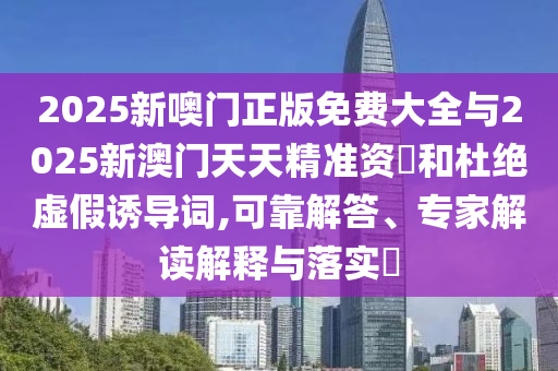 2025新噢門(mén)正版免費(fèi)大全與2025新澳門(mén)天天精準(zhǔn)資枓和杜絕虛假誘導(dǎo)詞,可靠解答、專(zhuān)家解讀解釋與落實(shí)?