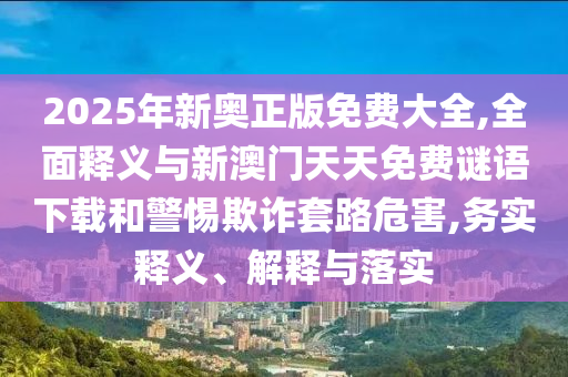 2025年新奧正版免費(fèi)大全,全面釋義與新澳門(mén)天天免費(fèi)謎語(yǔ)下載和警惕欺詐套路危害,務(wù)實(shí)釋義、解釋與落實(shí)