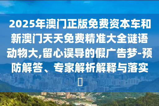 2025年澳門正版免費(fèi)資本車和新澳門天天免費(fèi)精準(zhǔn)大全謎語動(dòng)物大,留心誤導(dǎo)的假廣告夢(mèng)-預(yù)防解答、專家解析解釋與落實(shí)?