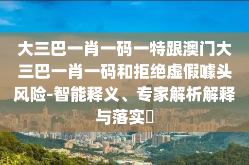 大三巴一肖一碼一特跟澳門大三巴一肖一碼和拒絕虛假噱頭風險-智能釋義、專家解析解釋與落實?