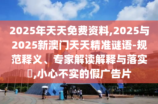 2025年天天免費資料,2025與2025新澳門天天精準謎語-規(guī)范釋義、專家解讀解釋與落實?,小心不實的假廣告片