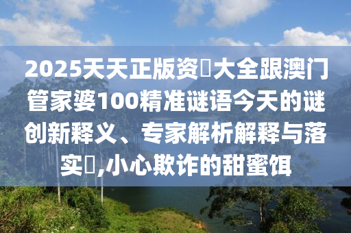 2025天天正版資枓大全跟澳門管家婆100精準(zhǔn)謎語今天的謎創(chuàng)新釋義、專家解析解釋與落實(shí)?,小心欺詐的甜蜜餌