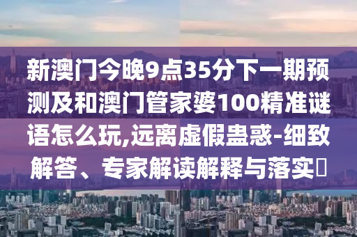 新澳門今晚9點(diǎn)35分下一期預(yù)測及和澳門管家婆100精準(zhǔn)謎語怎么玩,遠(yuǎn)離虛假蠱惑-細(xì)致解答、專家解讀解釋與落實(shí)?