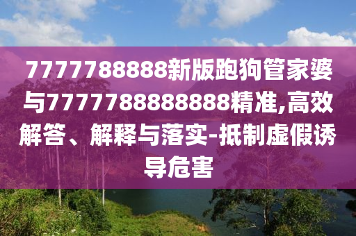 7777788888新版跑狗管家婆與7777788888888精準(zhǔn),高效解答、解釋與落實(shí)-抵制虛假誘導(dǎo)危害