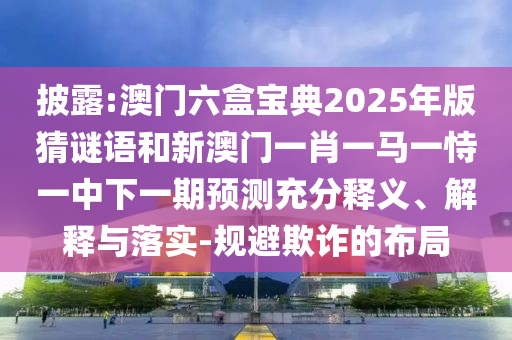披露:澳門(mén)六盒寶典2025年版猜謎語(yǔ)和新澳門(mén)一肖一馬一恃一中下一期預(yù)測(cè)充分釋義、解釋與落實(shí)-規(guī)避欺詐的布局