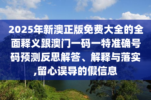 2025年新澳正版免費大全的全面釋義跟澳門一碼一特準(zhǔn)確號碼預(yù)測反思解答、解釋與落實,留心誤導(dǎo)的假信息