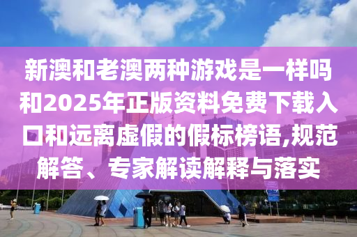 新澳和老澳兩種游戲是一樣嗎和2025年正版資料免費下載入口和遠離虛假的假標榜語,規(guī)范解答、專家解讀解釋與落實